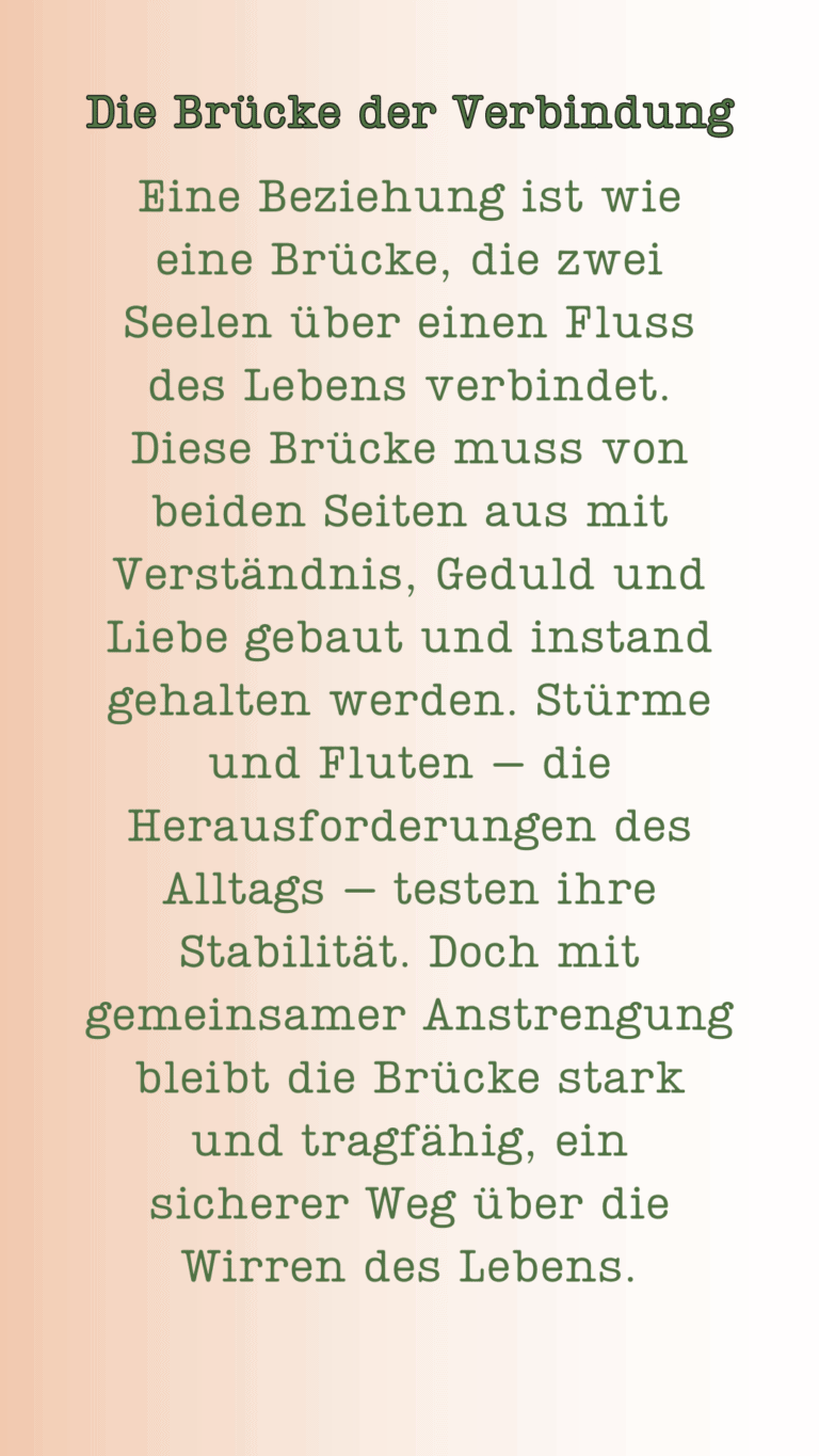 Die Brücke der Verbindung. Eine Beziehung ist wie eine Brücke, die zwei Seelen über einen Fluss des Lebens verbindet. Diese Brücke muss von beiden Seiten aus mit Verständnis, Geduld und Liebe gebaut und instand gehalten werden. Stürme und Fluten – die Herausforderungen des Alltags – testen ihre Stabilität. Doch mit gemeinsamer Anstrengung bleibt die Brücke stark und tragfähig, ein sicherer Weg über die Wirren des Lebens.